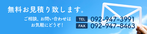 無料お見積もり致します、ご相談、お問い合わせはお気軽にどうぞ！TEL 092-947-3991 FAX 092-947-8463