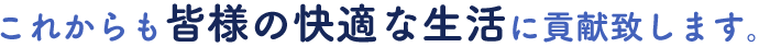 これからも皆様の快適な生活に貢献致します。