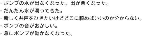 ・ポンプの水が出なくなった、出が悪くなった。・だんだん水が濁ってきた。・新しく井戸をひきたいけどどこに頼めばいいのか分からない。・ポンプの音がおかしい。・急にポンプが動かなくなった。